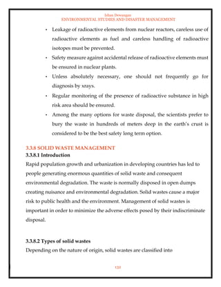 Ishan Dewangan
ENVIRONMENTAL STUDIES AND DISASTER MANAGEMENT
132
• Leakage of radioactive elements from nuclear reactors, careless use of
radioactive elements as fuel and careless handling of radioactive
isotopes must be prevented.
• Safety measure against accidental release of radioactive elements must
be ensured in nuclear plants.
• Unless absolutely necessary, one should not frequently go for
diagnosis by xrays.
• Regular monitoring of the presence of radioactive substance in high
risk area should be ensured.
• Among the many options for waste disposal, the scientists prefer to
bury the waste in hundreds of meters deep in the earth’s crust is
considered to be the best safety long term option.
3.3.8 SOLID WASTE MANAGEMENT
3.3.8.1 Introduction
Rapid population growth and urbanization in developing countries has led to
people generating enormous quantities of solid waste and consequent
environmental degradation. The waste is normally disposed in open dumps
creating nuisance and environmental degradation. Solid wastes cause a major
risk to public health and the environment. Management of solid wastes is
important in order to minimize the adverse effects posed by their indiscriminate
disposal.
3.3.8.2 Types of solid wastes
Depending on the nature of origin, solid wastes are classified into
 