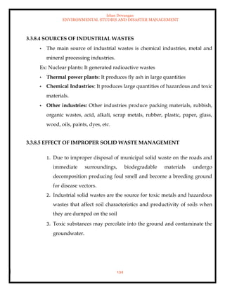Ishan Dewangan
ENVIRONMENTAL STUDIES AND DISASTER MANAGEMENT
134
3.3.8.4 SOURCES OF INDUSTRIAL WASTES
• The main source of industrial wastes is chemical industries, metal and
mineral processing industries.
Ex: Nuclear plants: It generated radioactive wastes
• Thermal power plants: It produces fly ash in large quantities
• Chemical Industries: It produces large quantities of hazardous and toxic
materials.
• Other industries: Other industries produce packing materials, rubbish,
organic wastes, acid, alkali, scrap metals, rubber, plastic, paper, glass,
wood, oils, paints, dyes, etc.
3.3.8.5 EFFECT OF IMPROPER SOLID WASTE MANAGEMENT
1. Due to improper disposal of municipal solid waste on the roads and
immediate surroundings, biodegradable materials undergo
decomposition producing foul smell and become a breeding ground
for disease vectors.
2. Industrial solid wastes are the source for toxic metals and hazardous
wastes that affect soil characteristics and productivity of soils when
they are dumped on the soil
3. Toxic substances may percolate into the ground and contaminate the
groundwater.
 
