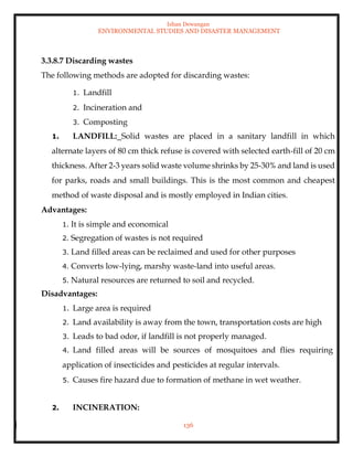 Ishan Dewangan
ENVIRONMENTAL STUDIES AND DISASTER MANAGEMENT
136
3.3.8.7 Discarding wastes
The following methods are adopted for discarding wastes:
1. Landfill
2. Incineration and
3. Composting
1. LANDFILL: Solid wastes are placed in a sanitary landfill in which
alternate layers of 80 cm thick refuse is covered with selected earth-fill of 20 cm
thickness. After 2-3 years solid waste volume shrinks by 25-30% and land is used
for parks, roads and small buildings. This is the most common and cheapest
method of waste disposal and is mostly employed in Indian cities.
Advantages:
1. It is simple and economical
2. Segregation of wastes is not required
3. Land filled areas can be reclaimed and used for other purposes
4. Converts low-lying, marshy waste-land into useful areas.
5. Natural resources are returned to soil and recycled.
Disadvantages:
1. Large area is required
2. Land availability is away from the town, transportation costs are high
3. Leads to bad odor, if landfill is not properly managed.
4. Land filled areas will be sources of mosquitoes and flies requiring
application of insecticides and pesticides at regular intervals.
5. Causes fire hazard due to formation of methane in wet weather.
2. INCINERATION:
 