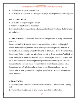 Ishan Dewangan
ENVIRONMENTAL STUDIES AND DISASTER MANAGEMENT
138
4. Safest from hygienic point of view
5. An incinerator plant of 3000 tons per day capacity can generate 3MW of power.
DISADVANTAGES:
1. Its capital and operating cost is high.
2. Operation needs skilled personnel.
3. Formation of smoke, dust and ashes needs further disposal and that may cause
air pollution.
3. COMPOSTING: It is another popular method practiced in many cities in our
country.
In this method, bulk organic waste is converted into fertilizer by biological
action. Separated compostable waste is dumped in underground trenches in
layers of 1.5m and finally covered with earth of 20cm and left for decomposition.
Sometimes, Actionmycetes are introduced for active decomposition. Within 2 to 3
days, biological action starts. Organic matter is destroyed by actinomycetes and
lot of heat is liberated increasing the temperature of compost by 75C and the
refuse is finally converted into powdery brown colored odorless mass called
humus that has a fertilizing value and can be used in agriculture. Humus
contains lot of Nitrogen essential for plant growth apart from phosphates and
other minerals.
ADVANTAGES:
1. Manure added to soil increases water retention and ion-exchange capacity of
soil.
2. This method can be used to treat several industrial solid wastes.
 