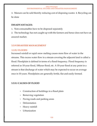 Ishan Dewangan
ENVIRONMENTAL STUDIES AND DISASTER MANAGEMENT
139
3. Manure can be sold thereby reducing cost of disposing wastes 4. Recycling can
be done
DISADVANTAGES:
1. Non-consumables have to be disposed separately
2. The technology has not caught-up with the farmers and hence does not have an
assured market.
3.3.9 DISASTER MANAGEMENT
3.3.9.1 FLOODS
Increased rainfall or rapid snow melting causes more flow of water in the
streams. This excess water flow in a stream covering the adjacent land is called a
flood. Floodplain is defined in terms of a flood frequency. Flood frequency is
referred as 10-year flood, 100year flood, etc. A 10-year flood at any point in a
stream is that discharge of water which may be expected to occur on average
once in 10 years. Floodplains are generally fertile, flat and easily formed.
3.3.9.1 CAUSES OF FLOOD
• Construction of buildings in a flood plain
• Removing vegetation
• Paving roads and parking areas
• Deforestation
• Heavy rainfall
• Urbanization
 