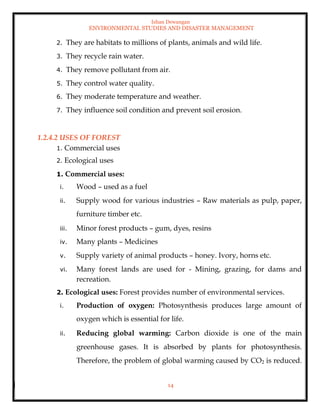 Ishan Dewangan
ENVIRONMENTAL STUDIES AND DISASTER MANAGEMENT
14
2. They are habitats to millions of plants, animals and wild life.
3. They recycle rain water.
4. They remove pollutant from air.
5. They control water quality.
6. They moderate temperature and weather.
7. They influence soil condition and prevent soil erosion.
1.2.4.2 USES OF FOREST
1. Commercial uses
2. Ecological uses
1. Commercial uses:
i. Wood – used as a fuel
ii. Supply wood for various industries – Raw materials as pulp, paper,
furniture timber etc.
iii. Minor forest products – gum, dyes, resins
iv. Many plants – Medicines
v. Supply variety of animal products – honey. Ivory, horns etc.
vi. Many forest lands are used for - Mining, grazing, for dams and
recreation.
2. Ecological uses: Forest provides number of environmental services.
i. Production of oxygen: Photosynthesis produces large amount of
oxygen which is essential for life.
ii. Reducing global warming: Carbon dioxide is one of the main
greenhouse gases. It is absorbed by plants for photosynthesis.
Therefore, the problem of global warming caused by CO2 is reduced.
 