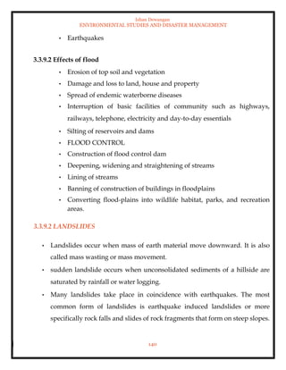 Ishan Dewangan
ENVIRONMENTAL STUDIES AND DISASTER MANAGEMENT
140
• Earthquakes
3.3.9.2 Effects of flood
• Erosion of top soil and vegetation
• Damage and loss to land, house and property
• Spread of endemic waterborne diseases
• Interruption of basic facilities of community such as highways,
railways, telephone, electricity and day-to-day essentials
• Silting of reservoirs and dams
• FLOOD CONTROL
• Construction of flood control dam
• Deepening, widening and straightening of streams
• Lining of streams
• Banning of construction of buildings in floodplains
• Converting flood-plains into wildlife habitat, parks, and recreation
areas.
3.3.9.2 LANDSLIDES
• Landslides occur when mass of earth material move downward. It is also
called mass wasting or mass movement.
• sudden landslide occurs when unconsolidated sediments of a hillside are
saturated by rainfall or water logging.
• Many landslides take place in coincidence with earthquakes. The most
common form of landslides is earthquake induced landslides or more
specifically rock falls and slides of rock fragments that form on steep slopes.
 