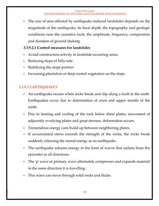 Ishan Dewangan
ENVIRONMENTAL STUDIES AND DISASTER MANAGEMENT
141
• The size of area affected by earthquake induced landslides depends on the
magnitude of the earthquake, its focal depth, the topography and geologic
conditions near the causative fault, the amplitude, frequency, composition
and duration of ground shaking.
3.3.9.2.1 Control measures for landslides
• Avoid construction activity in landslide occurring areas.
• Reducing slope of hilly side
• Stabilizing the slope portion
• Increasing plantation of deep rooted vegetation on the slope.
3.3.9.3 EARTHQUAKES
• An earthquake occurs when rocks break and slip along a fault in the earth.
Earthquakes occur due to deformation of crust and upper mantle of the
earth.
• Due to heating and cooling of the rock below these plates, movement of
adjacently overlying plates and great stresses, deformation occurs.
• Tremendous energy cans build-up between neighboring plates.
• If accumulated stress exceeds the strength of the rocks, the rocks break
suddenly releasing the stored energy as an earthquake.
• The earthquake releases energy in the form of waves that radiate from the
epicenter in all directions.
• The 'p' wave or primary wave alternately compresses and expands material
in the same direction it is travelling.
• This wave can move through solid rocks and fluids.
 