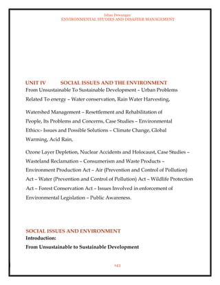 Ishan Dewangan
ENVIRONMENTAL STUDIES AND DISASTER MANAGEMENT
143
UNIT IV SOCIAL ISSUES AND THE ENVIRONMENT
From Unsustainable To Sustainable Development – Urban Problems
Related To energy – Water conservation, Rain Water Harvesting,
Watershed Management – Resettlement and Rehabilitation of
People, Its Problems and Concerns, Case Studies – Environmental
Ethics:- Issues and Possible Solutions – Climate Change, Global
Warming, Acid Rain,
Ozone Layer Depletion, Nuclear Accidents and Holocaust, Case Studies –
Wasteland Reclamation – Consumerism and Waste Products –
Environment Production Act – Air (Prevention and Control of Pollution)
Act – Water (Prevention and Control of Pollution) Act – Wildlife Protection
Act – Forest Conservation Act – Issues Involved in enforcement of
Environmental Legislation – Public Awareness.
SOCIAL ISSUES AND ENVIRONMENT
Introduction:
From Unsustainable to Sustainable Development
 
