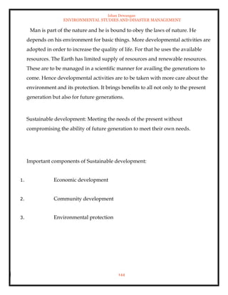 Ishan Dewangan
ENVIRONMENTAL STUDIES AND DISASTER MANAGEMENT
144
Man is part of the nature and he is bound to obey the laws of nature. He
depends on his environment for basic things. More developmental activities are
adopted in order to increase the quality of life. For that he uses the available
resources. The Earth has limited supply of resources and renewable resources.
These are to be managed in a scientific manner for availing the generations to
come. Hence developmental activities are to be taken with more care about the
environment and its protection. It brings benefits to all not only to the present
generation but also for future generations.
Sustainable development: Meeting the needs of the present without
compromising the ability of future generation to meet their own needs.
Important components of Sustainable development:
1. Economic development
2. Community development
3. Environmental protection
 