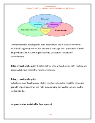 Ishan Dewangan
ENVIRONMENTAL STUDIES AND DISASTER MANAGEMENT
145
True sustainable development aims at optimum use of natural resources
with high degree of reusability, minimum wastage, least generation of toxic
by-products and maximum productivity. Aspects of sustainable
development:
Inter generational equity-It states stat we should hand over a safe, healthy and
resourceful environment to future generation.
Intra generational equity:
A technological development of rich countries should support the economic
growth of poor countries and help in narrowing the wealth gap and lead to
sustainability.
Approaches for sustainable development:
 