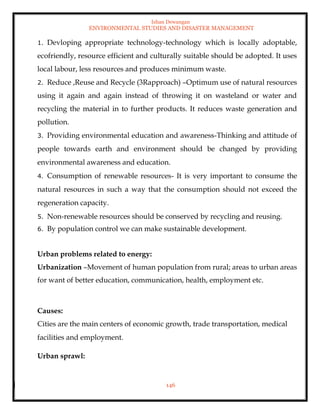 Ishan Dewangan
ENVIRONMENTAL STUDIES AND DISASTER MANAGEMENT
146
1. Devloping appropriate technology-technology which is locally adoptable,
ecofriendly, resource efficient and culturally suitable should be adopted. It uses
local labour, less resources and produces minimum waste.
2. Reduce ,Reuse and Recycle (3Rapproach) –Optimum use of natural resources
using it again and again instead of throwing it on wasteland or water and
recycling the material in to further products. It reduces waste generation and
pollution.
3. Providing environmental education and awareness-Thinking and attitude of
people towards earth and environment should be changed by providing
environmental awareness and education.
4. Consumption of renewable resources- It is very important to consume the
natural resources in such a way that the consumption should not exceed the
regeneration capacity.
5. Non-renewable resources should be conserved by recycling and reusing.
6. By population control we can make sustainable development.
Urban problems related to energy:
Urbanization –Movement of human population from rural; areas to urban areas
for want of better education, communication, health, employment etc.
Causes:
Cities are the main centers of economic growth, trade transportation, medical
facilities and employment.
Urban sprawl:
 