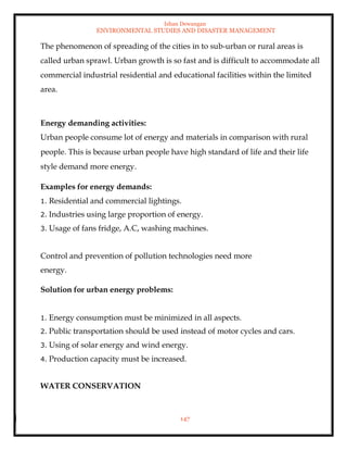 Ishan Dewangan
ENVIRONMENTAL STUDIES AND DISASTER MANAGEMENT
147
The phenomenon of spreading of the cities in to sub-urban or rural areas is
called urban sprawl. Urban growth is so fast and is difficult to accommodate all
commercial industrial residential and educational facilities within the limited
area.
Energy demanding activities:
Urban people consume lot of energy and materials in comparison with rural
people. This is because urban people have high standard of life and their life
style demand more energy.
Examples for energy demands:
1. Residential and commercial lightings.
2. Industries using large proportion of energy.
3. Usage of fans fridge, A.C, washing machines.
Control and prevention of pollution technologies need more
energy.
Solution for urban energy problems:
1. Energy consumption must be minimized in all aspects.
2. Public transportation should be used instead of motor cycles and cars.
3. Using of solar energy and wind energy.
4. Production capacity must be increased.
WATER CONSERVATION
 