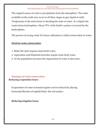 Ishan Dewangan
ENVIRONMENTAL STUDIES AND DISASTER MANAGEMENT
148
The original source of water is precipitation from the atmosphere. The water
available on the earth may occur in all three stages as gas, liquid or solid.
Temperature is the main factor in deciding the state of water. As a liquid, the
water forms hydrosphere. About 75% of the Earth’s surface is covered by the
hydrosphere.
The process of saving water for future utilization is called conservation of water.
Need for water conservation.
1. Better life style requires more fresh water.
2. Agriculture and Industrial activities require more fresh water.
3. As the population increases the requirement of water is also more .
Strategies of water conservation
Reducing evaporation losses
Evaporation of water in humid regions can be reduced by placing
horizontal Barriers of asphalt below the soil surface.
Reducing irrigation losses
 
