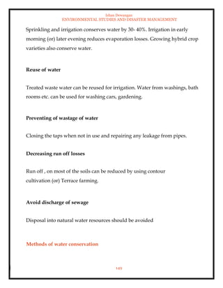 Ishan Dewangan
ENVIRONMENTAL STUDIES AND DISASTER MANAGEMENT
149
Sprinkling and irrigation conserves water by 30- 40%. Irrigation in early
morning (or) later evening reduces evaporation losses. Growing hybrid crop
varieties also conserve water.
Reuse of water
Treated waste water can be reused for irrigation. Water from washings, bath
rooms etc. can be used for washing cars, gardening.
Preventing of wastage of water
Closing the taps when not in use and repairing any leakage from pipes.
Decreasing run off losses
Run off , on most of the soils can be reduced by using contour
cultivation (or) Terrace farming.
Avoid discharge of sewage
Disposal into natural water resources should be avoided
Methods of water conservation
 
