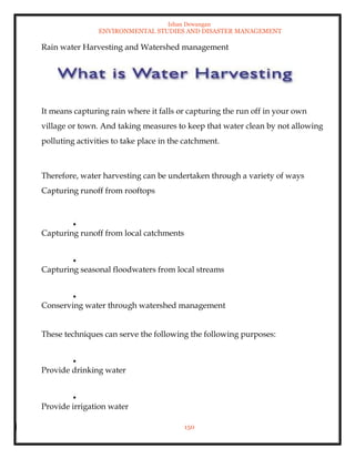 Ishan Dewangan
ENVIRONMENTAL STUDIES AND DISASTER MANAGEMENT
150
Rain water Harvesting and Watershed management
It means capturing rain where it falls or capturing the run off in your own
village or town. And taking measures to keep that water clean by not allowing
polluting activities to take place in the catchment.
Therefore, water harvesting can be undertaken through a variety of ways
Capturing runoff from rooftops
Capturing runoff from local catchments
Capturing seasonal floodwaters from local streams
Conserving water through watershed management
These techniques can serve the following the following purposes:
Provide drinking water
Provide irrigation water
 