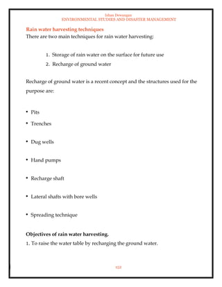 Ishan Dewangan
ENVIRONMENTAL STUDIES AND DISASTER MANAGEMENT
152
Rain water harvesting techniques
There are two main techniques for rain water harvesting:
1. Storage of rain water on the surface for future use
2. Recharge of ground water
Recharge of ground water is a recent concept and the structures used for the
purpose are:
Pits
Trenches
Dug wells
Hand pumps
Recharge shaft
Lateral shafts with bore wells
Spreading technique
Objectives of rain water harvesting.
1. To raise the water table by recharging the ground water.
 