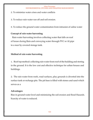 Ishan Dewangan
ENVIRONMENTAL STUDIES AND DISASTER MANAGEMENT
153
2. To minimize water crises and water conflicts
3. To reduce rain water run off and soil erosion.
4. To reduce the ground water contamination from intrusion of saline water
Concept of rain water harvesting
Rain water harvesting involves collecting water that falls on roof
of house during Rain and conveying water through PVC or Al pipe
to a near by covered storage tank.
Method of rain water harvesting
1. Roof top method: collecting rain water from roof of the building and storing
in the ground. It is the low cost and effective technique for urban houses and
buildings.
2. The rain water from roofs, road surfaces, play grounds is diverted into the
surface tank or recharge pits. The pit base is filled with stones and sand which
serves as a
Advantages:
Rise in ground water level and minimizing the soil erosion and flood Hazards.
Scarcity of water is reduced.
 