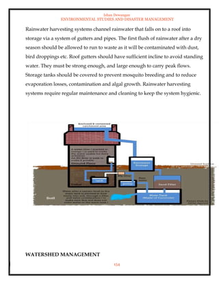 Ishan Dewangan
ENVIRONMENTAL STUDIES AND DISASTER MANAGEMENT
154
Rainwater harvesting systems channel rainwater that falls on to a roof into
storage via a system of gutters and pipes. The first flush of rainwater after a dry
season should be allowed to run to waste as it will be contaminated with dust,
bird droppings etc. Roof gutters should have sufficient incline to avoid standing
water. They must be strong enough, and large enough to carry peak flows.
Storage tanks should be covered to prevent mosquito breeding and to reduce
evaporation losses, contamination and algal growth. Rainwater harvesting
systems require regular maintenance and cleaning to keep the system hygienic.
WATERSHED MANAGEMENT
 