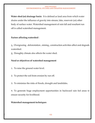 Ishan Dewangan
ENVIRONMENTAL STUDIES AND DISASTER MANAGEMENT
155
Water shed (or) drainage basin: It is defined as land area from which water
drains under the influence of gravity into stream, lake, reservoir (or) other
body of surface water. Watershed management of rain fall and resultant run
off is called watershed management.
Factors affecting watershed :
1. Overgrazing . deforestation , mining , construction activities affect and degrade
watershed.
2. Droughty climate also affects the water shed.
Need or objectives of watershed management
1. To raise the ground water level.
2. To protect the soil from erosion by run off.
3. To minimize the risks of floods, drought and landslides.
4. To generate huge employment opportunities in backward rain fed areas to
ensure security for livelihood.
Watershed management techniques
 