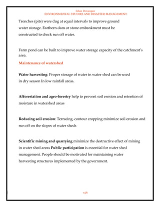 Ishan Dewangan
ENVIRONMENTAL STUDIES AND DISASTER MANAGEMENT
156
Trenches (pits) were dug at equal intervals to improve ground
water storage. Earthern dam or stone embankment must be
constructed to check run off water.
Farm pond can be built to improve water storage capacity of the catchment’s
area.
Maintenance of watershed
Water harvesting: Proper storage of water in water shed can be used
in dry season In low rainfall areas.
Afforestation and agro-forestry help to prevent soil erosion and retention of
moisture in watershed areas
Reducing soil erosion: Terracing, contour cropping minimize soil erosion and
run off on the slopes of water sheds
Scientific mining and quarrying minimize the destructive effect of mining
in water shed areas Public participation is essential for water shed
management. People should be motivated for maintaining water
harvesting structures implemented by the government.
 