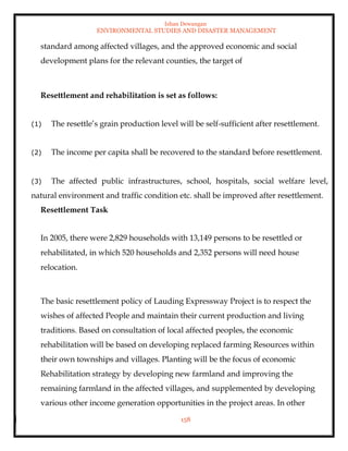 Ishan Dewangan
ENVIRONMENTAL STUDIES AND DISASTER MANAGEMENT
158
standard among affected villages, and the approved economic and social
development plans for the relevant counties, the target of
Resettlement and rehabilitation is set as follows:
(1) The resettle’s grain production level will be self-sufficient after resettlement.
(2) The income per capita shall be recovered to the standard before resettlement.
(3) The affected public infrastructures, school, hospitals, social welfare level,
natural environment and traffic condition etc. shall be improved after resettlement.
Resettlement Task
In 2005, there were 2,829 households with 13,149 persons to be resettled or
rehabilitated, in which 520 households and 2,352 persons will need house
relocation.
The basic resettlement policy of Lauding Expressway Project is to respect the
wishes of affected People and maintain their current production and living
traditions. Based on consultation of local affected peoples, the economic
rehabilitation will be based on developing replaced farming Resources within
their own townships and villages. Planting will be the focus of economic
Rehabilitation strategy by developing new farmland and improving the
remaining farmland in the affected villages, and supplemented by developing
various other income generation opportunities in the project areas. In other
 