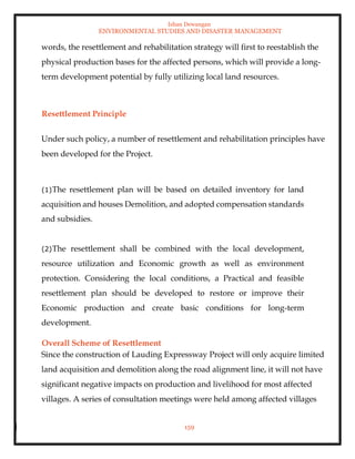 Ishan Dewangan
ENVIRONMENTAL STUDIES AND DISASTER MANAGEMENT
159
words, the resettlement and rehabilitation strategy will first to reestablish the
physical production bases for the affected persons, which will provide a long-
term development potential by fully utilizing local land resources.
Resettlement Principle
Under such policy, a number of resettlement and rehabilitation principles have
been developed for the Project.
(1)The resettlement plan will be based on detailed inventory for land
acquisition and houses Demolition, and adopted compensation standards
and subsidies.
(2)The resettlement shall be combined with the local development,
resource utilization and Economic growth as well as environment
protection. Considering the local conditions, a Practical and feasible
resettlement plan should be developed to restore or improve their
Economic production and create basic conditions for long-term
development.
Overall Scheme of Resettlement
Since the construction of Lauding Expressway Project will only acquire limited
land acquisition and demolition along the road alignment line, it will not have
significant negative impacts on production and livelihood for most affected
villages. A series of consultation meetings were held among affected villages
 