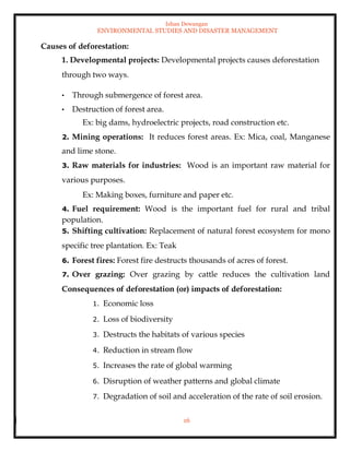 Ishan Dewangan
ENVIRONMENTAL STUDIES AND DISASTER MANAGEMENT
16
Causes of deforestation:
1. Developmental projects: Developmental projects causes deforestation
through two ways.
• Through submergence of forest area.
• Destruction of forest area.
Ex: big dams, hydroelectric projects, road construction etc.
2. Mining operations: It reduces forest areas. Ex: Mica, coal, Manganese
and lime stone.
3. Raw materials for industries: Wood is an important raw material for
various purposes.
Ex: Making boxes, furniture and paper etc.
4. Fuel requirement: Wood is the important fuel for rural and tribal
population.
5. Shifting cultivation: Replacement of natural forest ecosystem for mono
specific tree plantation. Ex: Teak
6. Forest fires: Forest fire destructs thousands of acres of forest.
7. Over grazing: Over grazing by cattle reduces the cultivation land
Consequences of deforestation (or) impacts of deforestation:
1. Economic loss
2. Loss of biodiversity
3. Destructs the habitats of various species
4. Reduction in stream flow
5. Increases the rate of global warming
6. Disruption of weather patterns and global climate
7. Degradation of soil and acceleration of the rate of soil erosion.
 