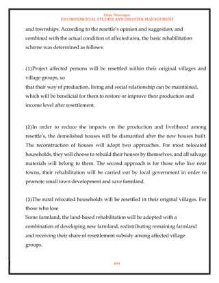 Ishan Dewangan
ENVIRONMENTAL STUDIES AND DISASTER MANAGEMENT
160
and townships. According to the resettle’s opinion and suggestion, and
combined with the actual condition of affected area, the basic rehabilitation
scheme was determined as follows:
(1)Project affected persons will be resettled within their original villages and
village groups, so
that their way of production, living and social relationship can be maintained,
which will be beneficial for them to restore or improve their production and
income level after resettlement.
(2)In order to reduce the impacts on the production and livelihood among
resettle’s, the demolished houses will be dismantled after the new houses built.
The reconstruction of houses will adopt two approaches. For most relocated
households, they will choose to rebuild their houses by themselves, and all salvage
materials will belong to them. The second approach is for those who live near
towns, their rehabilitation will be carried out by local government in order to
promote small town development and save farmland.
(3)The rural relocated households will be resettled in their original villages. For
those who lose
Some farmland, the land-based rehabilitation will be adopted with a
combination of developing new farmland, redistributing remaining farmland
and receiving their share of resettlement subsidy among affected village
groups.
 