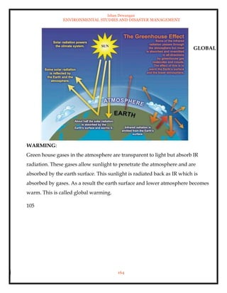 Ishan Dewangan
ENVIRONMENTAL STUDIES AND DISASTER MANAGEMENT
164
GLOBAL
WARMING:
Green house gases in the atmosphere are transparent to light but absorb IR
radiation. These gases allow sunlight to penetrate the atmosphere and are
absorbed by the earth surface. This sunlight is radiated back as IR which is
absorbed by gases. As a result the earth surface and lower atmosphere becomes
warm. This is called global warming.
105
 