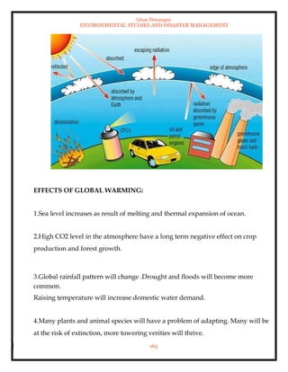 Ishan Dewangan
ENVIRONMENTAL STUDIES AND DISASTER MANAGEMENT
165
EFFECTS OF GLOBAL WARMING:
1.Sea level increases as result of melting and thermal expansion of ocean.
2.High CO2 level in the atmosphere have a long term negative effect on crop
production and forest growth.
3.Global rainfall pattern will change .Drought and floods will become more
common.
Raising temperature will increase domestic water demand.
4.Many plants and animal species will have a problem of adapting. Many will be
at the risk of extinction, more towering verities will thrive.
 