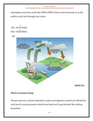 Ishan Dewangan
ENVIRONMENTAL STUDIES AND DISASTER MANAGEMENT
167
atmosphere and from acids like HNO3,H2SO4.These acids descends on to the
earth as acid rain through rain water.
SOx +H2O H2SO4
NOy +H2O HNO3
107
EFFECTS:
Effect on human being:
Human nervous system respiratory system and digestive system are affected by
acid rain.It cause premature death from heart and lung disorder like asthma,
bronchitis.
 