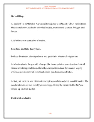 Ishan Dewangan
ENVIRONMENTAL STUDIES AND DISASTER MANAGEMENT
168
On building:
At present Taj mMahal in Agra is suffering due to SO2 and H2SO4 fumes from
Madura refinery.Acid rain corrodes houses, monuments ,statues ,bridges and
fences.
Acid rain causes corrosion of metals.
Terestrial and lake Ecosystem.
Reduce the rate of photosynthesis and growth in terrestrial vegetation.
Acid rain retards the growth of crops like beans potatoe ,carrot ,spinach. Acid
rain rduces fish population ,black flies,mosquitoes ,deer flies occurs largely
which causes number of complications in ponds rivers and lakes.
Activity of bacteria and other microscopic animals is reduced in acidic water. The
dead materials are not rapidly decomposed.Hence the nutrients like N,P are
locked up in dead matter.
Control of acid rain:
 