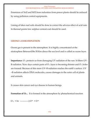 Ishan Dewangan
ENVIRONMENTAL STUDIES AND DISASTER MANAGEMENT
169
Emmision of No2 and SO2 from industries from power plants should be reduced
by using pollution control equipments.
Liming of lakes nad soils should be done to correct the adverse effect of acid rain.
In thermal points low sulphur content coal should be used.
OZONE LAYER DEPLETION
Ozone gas is present in the atmosphere. It is highly concentrated at the
stratosphere Between10to 50 Km above the sea level and is called as ozone layer.
Importance: O 3 protects us from damaging UV radiation of the sun. It filters UV-
B radiation. Now days certain parts of O 3 layer is becoming thinner and O 3 holes
are formed. Because of this more UV–B radiation reaches the earth’s surface. UV
–B radiation affects DNA molecules, causes damages to the outer cell of plants
and animals.
It causes skin cancer and eye disease in human beings.
Formation of O3 : It is formed in the atmosphere by photochemical reaction
O 2 + hv ------------) O * + O *
 