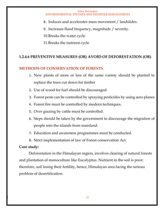Ishan Dewangan
ENVIRONMENTAL STUDIES AND DISASTER MANAGEMENT
17
8. Induces and accelerates mass movement / landslides.
9. Increases flood frequency, magnitude / severity.
10.Breaks the water cycle
11.Breaks the nutrient cycle
1.2.4.6 PREVENTIVE MEASURES (OR) AVOID OF DEFORESTATION (OR)
METHODS OF CONSERVATION OF FORESTS
1. New plants of more or less of the same variety should be planted to
replace the trees cut down for timber
2. Use of wood for fuel should be discouraged.
3. Forest pests can be controlled by spraying pesticides by using aero planes
4. Forest fire must be controlled by modern techniques.
5. Over grazing by cattle must be controlled.
6. Steps should be taken by the government to discourage the migration of
people into the islands from mainland.
7. Education and awareness programmes must be conducted.
8. Strict implementation of law of Forest conservation Act.
Case study:
Deforestation in the Himalayan region, involves clearing of natural forests
and plantation of monoculture like Eucalyptus. Nutrient in the soil is poor;
therefore, soil losing their fertility, hence, Himalayan area facing the serious
problem of desertification.
 