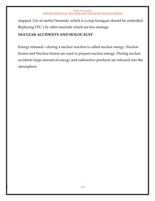 Ishan Dewangan
ENVIRONMENTAL STUDIES AND DISASTER MANAGEMENT
172
stopped. Use of methyl bromide .which is a crop fumigant should be controlled.
Replacing CFC s by other maerials which are less damage
NUCLEAR ACCIDENTS AND HOLOCAUST
Energy released—during a nuclear reaction is called nuclear energy. Nuclear
fission and Nuclear fusion are used to prepare nuclear energy. During nuclear
accidents large amount of energy and radioactive products are released into the
atmosphere.
 