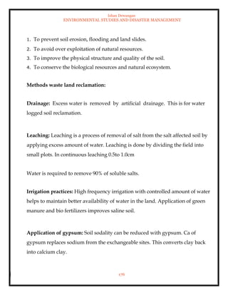 Ishan Dewangan
ENVIRONMENTAL STUDIES AND DISASTER MANAGEMENT
176
1. To prevent soil erosion, flooding and land slides.
2. To avoid over exploitation of natural resources.
3. To improve the physical structure and quality of the soil.
4. To conserve the biological resources and natural ecosystem.
Methods waste land reclamation:
Drainage: Excess water is removed by artificial drainage. This is for water
logged soil reclamation.
Leaching: Leaching is a process of removal of salt from the salt affected soil by
applying excess amount of water. Leaching is done by dividing the field into
small plots. In continuous leaching 0.5to 1.0cm
Water is required to remove 90% of soluble salts.
Irrigation practices: High frequency irrigation with controlled amount of water
helps to maintain better availability of water in the land. Application of green
manure and bio fertilizers improves saline soil.
Application of gypsum: Soil sodality can be reduced with gypsum. Ca of
gypsum replaces sodium from the exchangeable sites. This converts clay back
into calcium clay.
 
