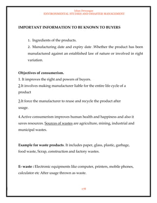 Ishan Dewangan
ENVIRONMENTAL STUDIES AND DISASTER MANAGEMENT
178
IMPORTANT INFORMATION TO BE KNOWN TO BUYERS
1. Ingredients of the products.
2. Manufacturing date and expiry date .Whether the product has been
manufactured against an established law of nature or involved in right
variation.
Objectives of consumerism.
1. It improves the right and powers of buyers.
2.It involves making manufacturer liable for the entire life cycle of a
product
3.It force the manufacturer to reuse and recycle the product after
usage.
4.Active consumerism improves human health and happiness and also it
saves resources. Sources of wastes are agriculture, mining, industrial and
municipal wastes.
Example for waste products. It includes paper, glass, plastic, garbage,
food waste, Scrap, construction and factory wastes.
E- waste : Electronic equipments like computer, printers, mobile phones,
calculator etc After usage thrown as waste.
 