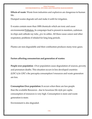 Ishan Dewangan
ENVIRONMENTAL STUDIES AND DISASTER MANAGEMENT
179
Effects of waste: Waste from industries and explosives are dangerous to human
life.
Dumped wastes degrade soil and make it unfit for irrigation.
E-wastes contain more than 1000 chemicals which are toxic and cause
environmental Pollution. In computers lead is present in monitors, cadmium
in chips and cathode ray tube , pvc in cables. All these cause cancer and other
respiratory problems if inhaled for long long periods.
Plastics are non-degradable and their combustion produces many toxic gases.
Factors affecting consumerism and generation of wastes:
People over population –Over population cause degradation of sources, poverty
and premature deaths. This situation occurs in less developed countries
(LDC’s).In LDC’s the percaptia consumption f resources and waste generation
are less.
Consumption Over population: It occurs when there are less people
than the available Resources . due to luxurious life style per captia
consumption of resources is very high. Consumption is more and waste
generation is more.
Environment is also degraded.
 