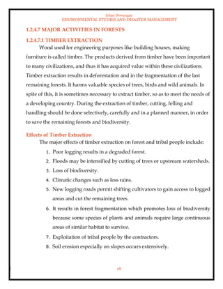 Ishan Dewangan
ENVIRONMENTAL STUDIES AND DISASTER MANAGEMENT
18
1.2.4.7 MAJOR ACTIVITIES IN FORESTS
1.2.4.7.1 TIMBER EXTRACTION
Wood used for engineering purposes like building houses, making
furniture is called timber. The products derived from timber have been important
to many civilizations, and thus it has acquired value within these civilizations.
Timber extraction results in deforestation and in the fragmentation of the last
remaining forests. It harms valuable species of trees, birds and wild animals. In
spite of this, it is sometimes necessary to extract timber, so as to meet the needs of
a developing country. During the extraction of timber, cutting, felling and
handling should be done selectively, carefully and in a planned manner, in order
to save the remaining forests and biodiversity.
Effects of Timber Extraction
The major effects of timber extraction on forest and tribal people include:
1. Poor logging results in a degraded forest.
2. Floods may be intensified by cutting of trees or upstream watersheds.
3. Loss of biodiversity.
4. Climatic changes such as less rains.
5. New logging roads permit shifting cultivators to gain access to logged
areas and cut the remaining trees.
6. It results in forest fragmentation which promotes loss of biodiversity
because some species of plants and animals require large continuous
areas of similar habitat to survive.
7. Exploitation of tribal people by the contractors.
8. Soil erosion especially on slopes occurs extensively.
 