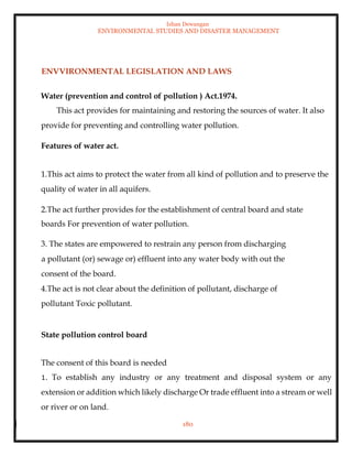 Ishan Dewangan
ENVIRONMENTAL STUDIES AND DISASTER MANAGEMENT
180
ENVVIRONMENTAL LEGISLATION AND LAWS
Water (prevention and control of pollution ) Act.1974.
This act provides for maintaining and restoring the sources of water. It also
provide for preventing and controlling water pollution.
Features of water act.
1.This act aims to protect the water from all kind of pollution and to preserve the
quality of water in all aquifers.
2.The act further provides for the establishment of central board and state
boards For prevention of water pollution.
3. The states are empowered to restrain any person from discharging
a pollutant (or) sewage or) effluent into any water body with out the
consent of the board.
4.The act is not clear about the definition of pollutant, discharge of
pollutant Toxic pollutant.
State pollution control board
The consent of this board is needed
1. To establish any industry or any treatment and disposal system or any
extension or addition which likely discharge Or trade effluent into a stream or well
or river or on land.
 