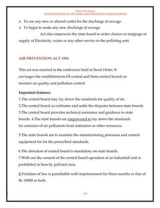 Ishan Dewangan
ENVIRONMENTAL STUDIES AND DISASTER MANAGEMENT
181
2. To use any new or altered outlet for the discharge of sewage.
3. To begin to make any new discharge of sewage.
Act also empowers the state board to order closure or stoppage of
supply of Electricity, water or any other service to the polluting unit.
AIR PREVENTION ACT 1981
This act was enacted in the conference held at Stock Holm. It
envisages the establishments Of central and State control boards to
monitor air quality and pollution control.
Important features:
1.The central board may lay down the standards for quality of air.
2.The central board co-ordinates and settle the disputes between state boards.
3.The central board provides technical assistance and guidance to state
boards. 4.The state boards are empowered to lay down the standards
for emission of air pollutants from industries or other resources.
5.The state boards are to examine the manufacturing processes and control
equipment for for the prescribed standards.
6.The direction of central board is mandatory on state boards.
7.With out the consent of the central board operation of an industrial unit is
prohibited in heavily polluted area.
8.Violation of law is punishable with imprisonment for three months or fine of
Rs 10000 or both.
 