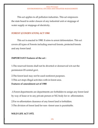 Ishan Dewangan
ENVIRONMENTAL STUDIES AND DISASTER MANAGEMENT
182
This act applies to all pollution industries. This act empowers
the state board to order closure of any industrial unit or stoppage of
water supply or stoppage of electricity.
FOREST (COSERVATON) ACT 1980
This act is enacted in 1980. It aims to arrest deforestation. This act
covers all types of Forests including reserved forests, protected forests
and any forest land.
IMPORTANT Features of the act :
1.The reserved forests shall not be diverted or dereserved wit out the
permission Of central govt.
2.The forest land may not be used nonforest purposes.
3.This act stops illegal activities with in forest area.
Features of amendment act of 1988
.1.Forest departments are departments are forbidden to assign any forest land
by way of lease or to any private person or NG body for re- afforestation.
2.For re-afforstation clearance of any forest land is forbidden.
3.The division of forest land for non –forest uses is punishable.
WILD LIFE ACT 1972.
 