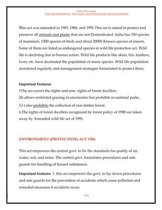 Ishan Dewangan
ENVIRONMENTAL STUDIES AND DISASTER MANAGEMENT
183
This act was amended in 1983, 1986, and 1991.This act is aimed to protect and
preserve all animals and plants that are not Domesticated. India has 350 species
of mammals, 1200 species of birds and about 20000 Known species of insects.
Some of them are listed as endangered species in wild life protection act. Wild
life is declining due to human action. Wild life products like skins, firs, feathers,
Ivory etc. have decimated the population of many species. Wild life population
monitored regularly and management strategies formulated to protect them.
Important Features
1The act covers the rights and non- rights of forest dwellers.
2It allows restricted grazing in sanctuaries but prohibits in national parks.
3.I t also prohibits the collection of non timber forest.
4.The rights of forest dwellers recognized by forest policy of 1988 are taken
away by Amended wild life act of 1991.
ENVIRONMENT (PROTECTION) ACT 1986
This act empowers the central govt. to fix the standards for quality of air,
water, soil, and noise. The central govt. formulates procedures and safe
guards for handling of hazard substances.
Important features: 1. this act empowers the govt. to lay down procedures
and safe guards for the prevention of accidents which cause pollution and
remedial measures if accidents occur.
 