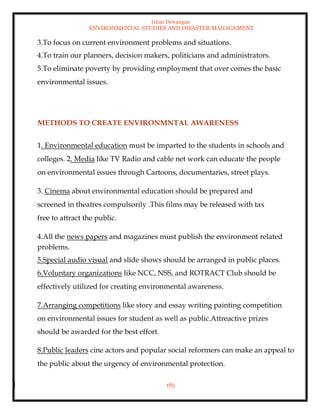 Ishan Dewangan
ENVIRONMENTAL STUDIES AND DISASTER MANAGEMENT
185
3.To focus on current environment problems and situations.
4.To train our planners, decision makers, politicians and administrators.
5.To eliminate poverty by providing employment that over comes the basic
environmental issues.
METHODS TO CREATE ENVIRONMNTAL AWARENESS
1. Environmental education must be imparted to the students in schools and
colleges. 2. Media like TV Radio and cable net work can educate the people
on environmental issues through Cartoons, documentaries, street plays.
3. Cinema about environmental education should be prepared and
screened in theatres compulsorily .This films may be released with tax
free to attract the public.
4.All the news papers and magazines must publish the environment related
problems.
5.Special audio visual and slide shows should be arranged in public places.
6.Voluntary organizations like NCC, NSS, and ROTRACT Club should be
effectively utilized for creating environmental awareness.
7.Arranging competitions like story and essay writing painting competition
on environmental issues for student as well as public.Attreactive prizes
should be awarded for the best effort.
8.Public leaders cine actors and popular social reformers can make an appeal to
the public about the urgency of environmental protection.
 