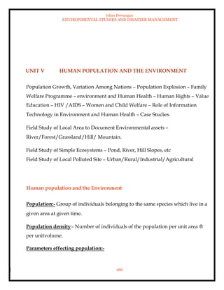 Ishan Dewangan
ENVIRONMENTAL STUDIES AND DISASTER MANAGEMENT
186
UNIT V HUMAN POPULATION AND THE ENVIRONMENT
Population Growth, Variation Among Nations – Population Explosion – Family
Welfare Programme – environment and Human Health – Human Rights – Value
Education – HIV /AIDS – Women and Child Welfare – Role of Information
Technology in Environment and Human Health – Case Studies.
Field Study of Local Area to Document Environmental assets –
River/Forest/Grassland/Hill/ Mountain.
Field Study of Simple Ecosystems – Pond, River, Hill Slopes, etc
Field Study of Local Polluted Site – Urban/Rural/Industrial/Agricultural
Human population and the Environment
Population:- Group of individuals belonging to the same species which live in a
given area at given time.
Population density:- Number of individuals of the population per unit area ®
per unitvolume.
Parameters effecting population:-
 