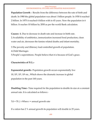 Ishan Dewangan
ENVIRONMENTAL STUDIES AND DISASTER MANAGEMENT
188
Population Growth :- Results from the difference between the rate of birth and
death. In 1980 the global population was about 1 billion people. In 1930 it reached
2 billion. In 1975 it reached 4 billion with in 45 years. Now the population in 6
billion. It reaches 10 billion by 2050 as per the world Bank calculation.
Causes:- 1. Due to decrease in death rate and increase in birth rate.
2.Availability of antibiotics, immunization increased food production, clean
water and air, decreases the famine related deaths and infant mortality.
3.The poverty and illiteracy lead controlled growth of population.
4.Child Marriages
5.People’s superstitions. People believe that it is because of God’s grace.
Characteristics of P.G.:-
Exponential growth:- Population growth occurs exponentially live
10, 102, 103, 104 etc., Which shows the dramatic increase in global
population in the past 160 years.
Doubling Time:- Time required for the population to double its size at a constant
annual rate. It is calculated as follows:-
Td = 70 / r When r = annual growth rate
If a ration has 2 % annual growth its population will double in 35 years.
 
