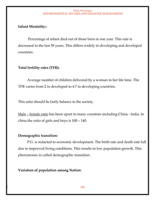 Ishan Dewangan
ENVIRONMENTAL STUDIES AND DISASTER MANAGEMENT
189
Infant Mentality:-
Percentage of infant died out of those born in one year. This rate is
decreased in the last 50 years. This differs widely in developing and developed
countries.
Total fertility rates (TFR):
Average number of children delivered by a woman in her life time. The
TFR varies from 2 in developed to 4.7 in developing countries.
This ratio should be fairly balance in the society.
Male – female ratio has been upset in many countries including China - India. In
china the ratio of girls and boys is 100 – 140.
Demographic transition:
P.G. is redacted to economic development. The birth rate and death rate full
due to improved living conditions. This results in low population growth. This
pheromones in called demographic transition.
Variation of population among Nation:
 