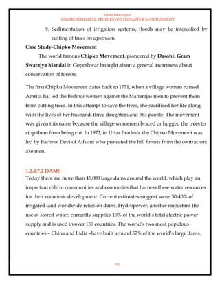 Ishan Dewangan
ENVIRONMENTAL STUDIES AND DISASTER MANAGEMENT
19
9. Sedimentation of irrigation systems, floods may be intensified by
cutting of trees on upstream.
Case Study-Chipko Movement
The world famous Chipko Movement, pioneered by Dasohli Gram
Swarajya Mandal in Gopeshwar brought about a general awareness about
conservation of forests.
The first Chipko Movement dates back to 1731, when a village woman named
Amrita Bai led the Bishnoi women against the Maharajas men to prevent them
from cutting trees. In this attempt to save the trees, she sacrificed her life along
with the lives of her husband, three daughters and 363 people. The movement
was given this name because the village women embraced or hugged the trees to
stop them from being cut. In 1972, in Uttar Pradesh, the Chipko Movement was
led by Bachnoi Devi of Advani who protected the hill forests from the contractors
axe men.
1.2.4.7.2 DAMS
Today there are more than 45,000 large dams around the world, which play an
important role in communities and economies that harness these water resources
for their economic development. Current estimates suggest some 30-40% of
irrigated land worldwide relies on dams. Hydropower, another important the
use of stored water, currently supplies 19% of the world’s total electric power
supply and is used in over 150 countries. The world’s two most populous
countries – China and India –have built around 57% of the world’s large dams.
 