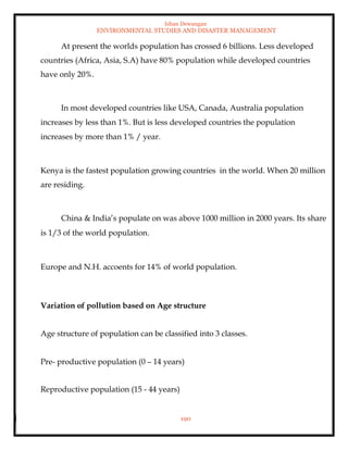 Ishan Dewangan
ENVIRONMENTAL STUDIES AND DISASTER MANAGEMENT
190
At present the worlds population has crossed 6 billions. Less developed
countries (Africa, Asia, S.A) have 80% population while developed countries
have only 20%.
In most developed countries like USA, Canada, Australia population
increases by less than 1%. But is less developed countries the population
increases by more than 1% / year.
Kenya is the fastest population growing countries in the world. When 20 million
are residing.
China & India’s populate on was above 1000 million in 2000 years. Its share
is 1/3 of the world population.
Europe and N.H. accoents for 14% of world population.
Variation of pollution based on Age structure
Age structure of population can be classified into 3 classes.
Pre- productive population (0 – 14 years)
Reproductive population (15 - 44 years)
 