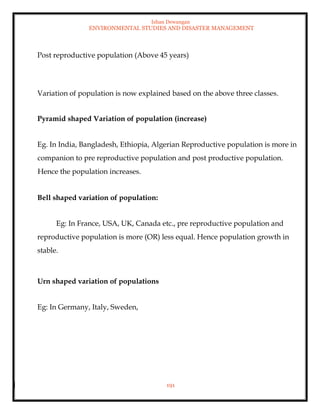 Ishan Dewangan
ENVIRONMENTAL STUDIES AND DISASTER MANAGEMENT
191
Post reproductive population (Above 45 years)
Variation of population is now explained based on the above three classes.
Pyramid shaped Variation of population (increase)
Eg. In India, Bangladesh, Ethiopia, Algerian Reproductive population is more in
companion to pre reproductive population and post productive population.
Hence the population increases.
Bell shaped variation of population:
Eg: In France, USA, UK, Canada etc., pre reproductive population and
reproductive population is more (OR) less equal. Hence population growth in
stable.
Urn shaped variation of populations
Eg: In Germany, Italy, Sweden,
 