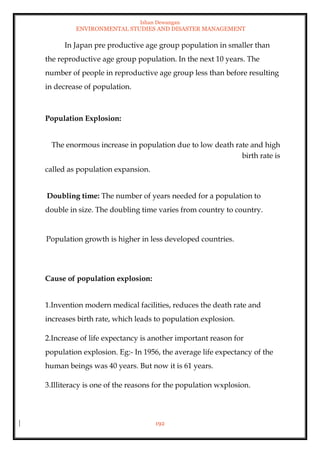 Ishan Dewangan
ENVIRONMENTAL STUDIES AND DISASTER MANAGEMENT
192
In Japan pre productive age group population in smaller than
the reproductive age group population. In the next 10 years. The
number of people in reproductive age group less than before resulting
in decrease of population.
Population Explosion:
The enormous increase in population due to low death rate and high
birth rate is
called as population expansion.
Doubling time: The number of years needed for a population to
double in size. The doubling time varies from country to country.
Population growth is higher in less developed countries.
Cause of population explosion:
1.Invention modern medical facilities, reduces the death rate and
increases birth rate, which leads to population explosion.
2.Increase of life expectancy is another important reason for
population explosion. Eg:- In 1956, the average life expectancy of the
human beings was 40 years. But now it is 61 years.
3.Illiteracy is one of the reasons for the population wxplosion.
 