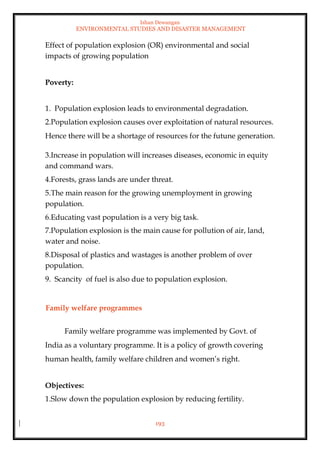Ishan Dewangan
ENVIRONMENTAL STUDIES AND DISASTER MANAGEMENT
193
Effect of population explosion (OR) environmental and social
impacts of growing population
Poverty:
1. Population explosion leads to environmental degradation.
2.Population explosion causes over exploitation of natural resources.
Hence there will be a shortage of resources for the futune generation.
3.Increase in population will increases diseases, economic in equity
and command wars.
4.Forests, grass lands are under threat.
5.The main reason for the growing unemployment in growing
population.
6.Educating vast population is a very big task.
7.Population explosion is the main cause for pollution of air, land,
water and noise.
8.Disposal of plastics and wastages is another problem of over
population.
9. Scancity of fuel is also due to population explosion.
Family welfare programmes
Family welfare programme was implemented by Govt. of
India as a voluntary programme. It is a policy of growth covering
human health, family welfare children and women’s right.
Objectives:
1.Slow down the population explosion by reducing fertility.
 