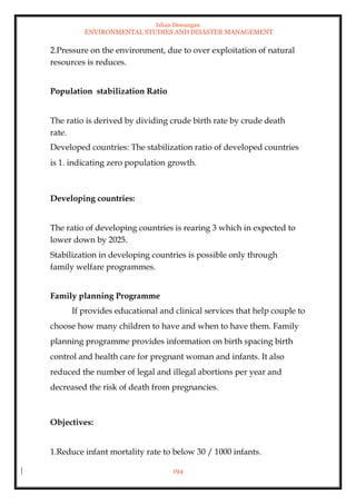 Ishan Dewangan
ENVIRONMENTAL STUDIES AND DISASTER MANAGEMENT
194
2.Pressure on the environment, due to over exploitation of natural
resources is reduces.
Population stabilization Ratio
The ratio is derived by dividing crude birth rate by crude death
rate.
Developed countries: The stabilization ratio of developed countries
is 1. indicating zero population growth.
Developing countries:
The ratio of developing countries is rearing 3 which in expected to
lower down by 2025.
Stabilization in developing countries is possible only through
family welfare programmes.
Family planning Programme
If provides educational and clinical services that help couple to
choose how many children to have and when to have them. Family
planning programme provides information on birth spacing birth
control and health care for pregnant woman and infants. It also
reduced the number of legal and illegal abortions per year and
decreased the risk of death from pregnancies.
Objectives:
1.Reduce infant mortality rate to below 30 / 1000 infants.
 